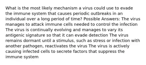 What is the most likely mechanism a virus could use to evade the immune system that causes periodic outbreaks in an individual over a long period of time? Possible Answers: The virus manages to attack immune cells needed to control the infection The virus is continually evolving and manages to vary its antigenic signature so that it can evade detection The virus remains dormant until a stimulus, such as stress or infection with another pathogen, reactivates the virus The virus is actively causing infected cells to secrete factors that suppress the immune system