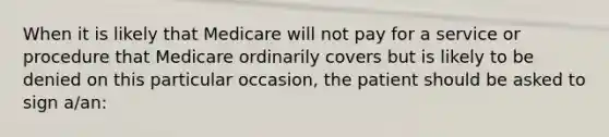 When it is likely that Medicare will not pay for a service or procedure that Medicare ordinarily covers but is likely to be denied on this particular occasion, the patient should be asked to sign a/an: