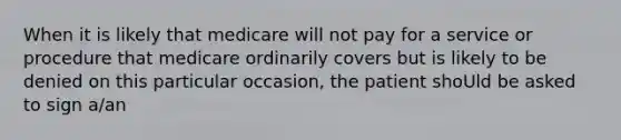 When it is likely that medicare will not pay for a service or procedure that medicare ordinarily covers but is likely to be denied on this particular occasion, the patient shoUld be asked to sign a/an