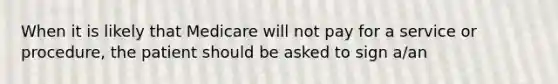 When it is likely that Medicare will not pay for a service or procedure, the patient should be asked to sign a/an