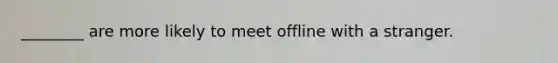 ________ are more likely to meet offline with a stranger.