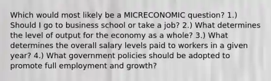 Which would most likely be a MICRECONOMIC question? 1.) Should I go to business school or take a job? 2.) What determines the level of output for the economy as a whole? 3.) What determines the overall salary levels paid to workers in a given year? 4.) What government policies should be adopted to promote full employment and growth?