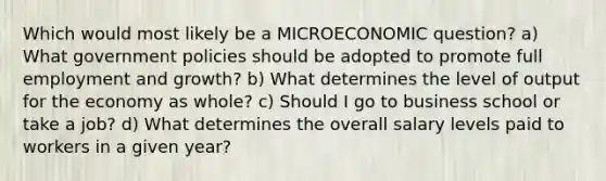 Which would most likely be a MICROECONOMIC question? a) What government policies should be adopted to promote full employment and growth? b) What determines the level of output for the economy as whole? c) Should I go to business school or take a job? d) What determines the overall salary levels paid to workers in a given year?