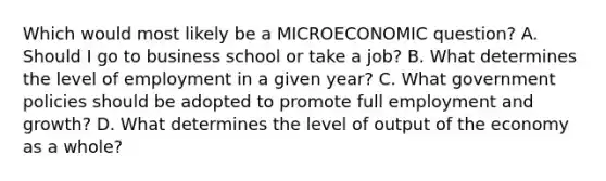 Which would most likely be a MICROECONOMIC question? A. Should I go to business school or take a job? B. What determines the level of employment in a given year? C. What government policies should be adopted to promote full employment and growth? D. What determines the level of output of the economy as a whole?