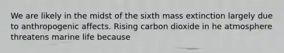 We are likely in the midst of the sixth mass extinction largely due to anthropogenic affects. Rising carbon dioxide in he atmosphere threatens marine life because