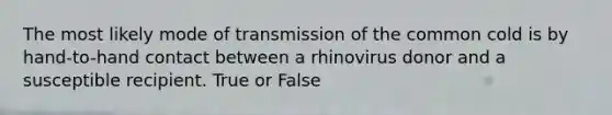 The most likely mode of transmission of the common cold is by hand-to-hand contact between a rhinovirus donor and a susceptible recipient. True or False