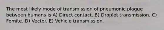 The most likely mode of transmission of pneumonic plague between humans is A) Direct contact. B) Droplet transmission. C) Fomite. D) Vector. E) Vehicle transmission.