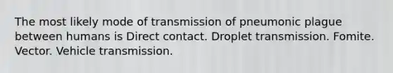 The most likely mode of transmission of pneumonic plague between humans is Direct contact. Droplet transmission. Fomite. Vector. Vehicle transmission.