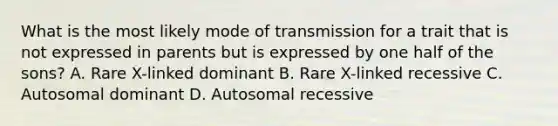 What is the most likely mode of transmission for a trait that is not expressed in parents but is expressed by one half of the sons? A. Rare X-linked dominant B. Rare X-linked recessive C. Autosomal dominant D. Autosomal recessive