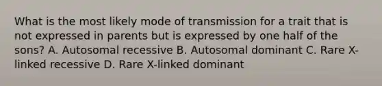 What is the most likely mode of transmission for a trait that is not expressed in parents but is expressed by one half of the sons? A. Autosomal recessive B. Autosomal dominant C. Rare X-linked recessive D. Rare X-linked dominant