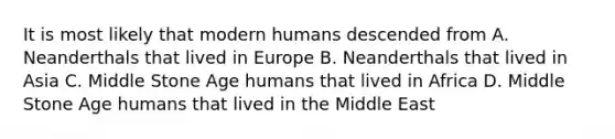 It is most likely that modern humans descended from A. Neanderthals that lived in Europe B. Neanderthals that lived in Asia C. Middle Stone Age humans that lived in Africa D. Middle Stone Age humans that lived in the Middle East