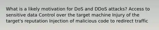 What is a likely motivation for DoS and DDoS attacks? Access to sensitive data Control over the target machine Injury of the target's reputation Injection of malicious code to redirect traffic