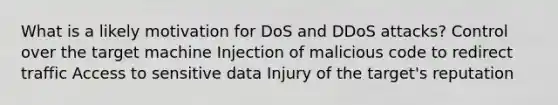 What is a likely motivation for DoS and DDoS attacks? Control over the target machine Injection of malicious code to redirect traffic Access to sensitive data Injury of the target's reputation