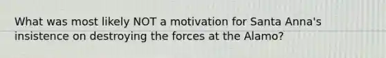 What was most likely NOT a motivation for Santa Anna's insistence on destroying the forces at the Alamo?