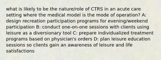 what is likely to be the nature/role of CTRS in an acute care setting where the medical model is the mode of operation? A: design recreation participation programs for evening/weekend participation B: conduct one-on-one sessions with clients using leisure as a diversionary tool C: prepare individualized treatment programs based on physician's orders D: plan leisure education sessions so clients gain an awareness of leisure and life satisfactions