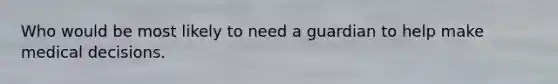 Who would be most likely to need a guardian to help make medical decisions.