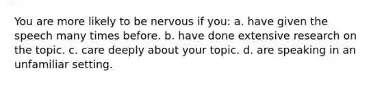 You are more likely to be nervous if you: a. have given the speech many times before. b. have done extensive research on the topic. c. care deeply about your topic. d. are speaking in an unfamiliar setting.