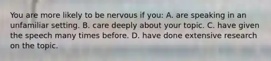 You are more likely to be nervous if you: A. are speaking in an unfamiliar setting. B. care deeply about your topic. C. have given the speech many times before. D. have done extensive research on the topic.