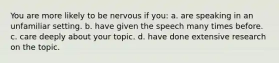 You are more likely to be nervous if you: a. are speaking in an unfamiliar setting. b. have given the speech many times before. c. care deeply about your topic. d. have done extensive research on the topic.