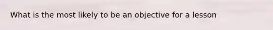 What is the most likely to be an objective for a lesson