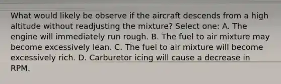 What would likely be observe if the aircraft descends from a high altitude without readjusting the mixture? Select one: A. The engine will immediately run rough. B. The fuel to air mixture may become excessively lean. C. The fuel to air mixture will become excessively rich. D. Carburetor icing will cause a decrease in RPM.