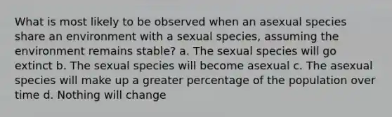 What is most likely to be observed when an asexual species share an environment with a sexual species, assuming the environment remains stable? a. The sexual species will go extinct b. The sexual species will become asexual c. The asexual species will make up a greater percentage of the population over time d. Nothing will change