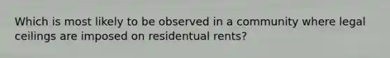 Which is most likely to be observed in a community where legal ceilings are imposed on residentual rents?