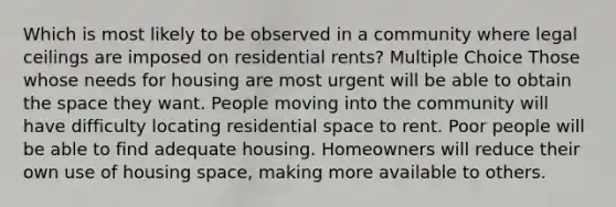 Which is most likely to be observed in a community where legal ceilings are imposed on residential rents? Multiple Choice Those whose needs for housing are most urgent will be able to obtain <a href='https://www.questionai.com/knowledge/k0Lyloclid-the-space' class='anchor-knowledge'>the space</a> they want. People moving into the community will have difficulty locating residential space to rent. Poor people will be able to find adequate housing. Homeowners will reduce their own use of housing space, making more available to others.