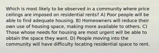 Which is most likely to be observed in a community where price ceilings are imposed on residential rents? A) Poor people will be able to find adequate housing. B) Homeowners will reduce their own use of housing space, making more available to others. C) Those whose needs for housing are most urgent will be able to obtain the space they want. D) People moving into the community will have difficulty locating residential space to rent.