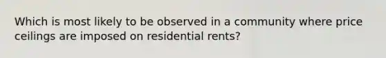 Which is most likely to be observed in a community where price ceilings are imposed on residential rents?