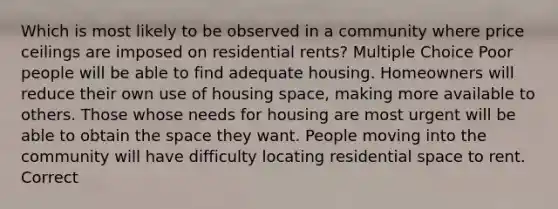 Which is most likely to be observed in a community where price ceilings are imposed on residential rents? Multiple Choice Poor people will be able to find adequate housing. Homeowners will reduce their own use of housing space, making more available to others. Those whose needs for housing are most urgent will be able to obtain the space they want. People moving into the community will have difficulty locating residential space to rent. Correct