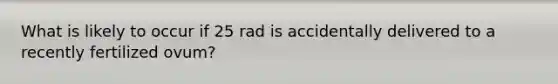 What is likely to occur if 25 rad is accidentally delivered to a recently fertilized ovum?