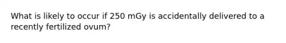 What is likely to occur if 250 mGy is accidentally delivered to a recently fertilized ovum?