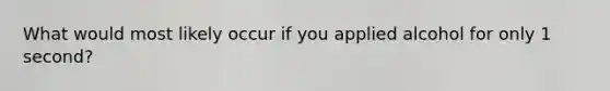 What would most likely occur if you applied alcohol for only 1 second?