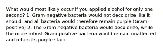 What would most likely occur if you applied alcohol for only one second? 1. Gram-negative bacteria would not decolorize like it should, and all bacteria would therefore remain purple (Gram-positive) 2. The Gram-negative bacteria would decolorize, while the more robust Gram-positive bacteria would remain unaffected and retain its purple stain