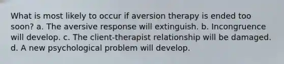 What is most likely to occur if aversion therapy is ended too soon? a. The aversive response will extinguish. b. Incongruence will develop. c. The client-therapist relationship will be damaged. d. A new psychological problem will develop.