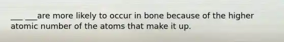 ___ ___are more likely to occur in bone because of the higher atomic number of the atoms that make it up.