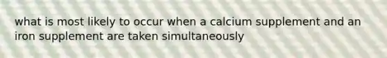 what is most likely to occur when a calcium supplement and an iron supplement are taken simultaneously