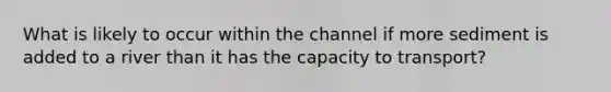 What is likely to occur within the channel if more sediment is added to a river than it has the capacity to transport?