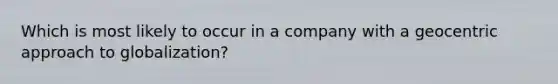 Which is most likely to occur in a company with a geocentric approach to globalization?