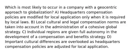 Which is most likely to occur in a company with a geocentric approach to globalization? A) Headquarters compensation policies are modified for local application only when it is required by local laws. B) Local cultural and legal compensation norms are taken into account in the administration of a cohesive global strategy. C) Individual regions are given full autonomy in the development of a compensation and benefits strategy. D) Important cultural differences are overlooked as headquarters compensation policies are adjusted for local application.