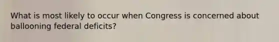 What is most likely to occur when Congress is concerned about ballooning federal deficits?