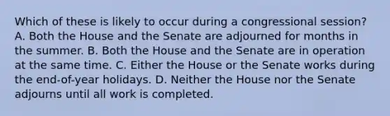 Which of these is likely to occur during a congressional session? A. Both the House and the Senate are adjourned for months in the summer. B. Both the House and the Senate are in operation at the same time. C. Either the House or the Senate works during the end-of-year holidays. D. Neither the House nor the Senate adjourns until all work is completed.