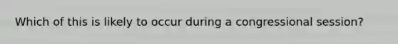 Which of this is likely to occur during a congressional session?