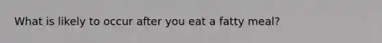 What is likely to occur after you eat a fatty meal?