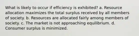 What is likely to occur if efficiency is exhibited? a. Resource allocation maximizes the total surplus received by all members of society. b. Resources are allocated fairly among members of society. c. The market is not approaching equilibrium. d. Consumer surplus is minimized.