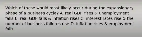 Which of these would most likely occur during the expansionary phase of a business cycle? A. real GDP rises & unemployment falls B. real GDP falls & inflation rises C. interest rates rise & the number of business failures rise D. inflation rises & employment falls