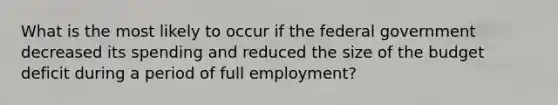 What is the most likely to occur if the federal government decreased its spending and reduced the size of the budget deficit during a period of full employment?