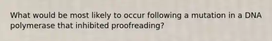 What would be most likely to occur following a mutation in a DNA polymerase that inhibited proofreading?