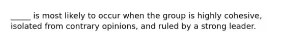 _____ is most likely to occur when the group is highly cohesive, isolated from contrary opinions, and ruled by a strong leader.